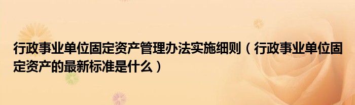 行政事业单位固定资产管理办法实施细则（行政事业单位固定资产的最新标准是什么）