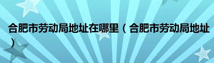 合肥市劳动局地址在哪里（合肥市劳动局地址）