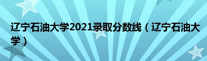 辽宁石油大学2021录取分数线（辽宁石油大学）