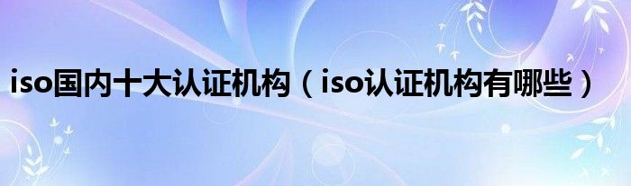 iso国内十大认证机构（iso认证机构有哪些）