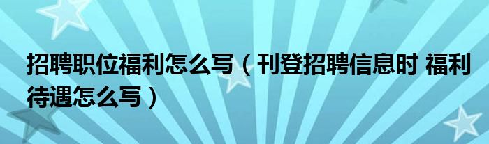 招聘职位福利怎么写（刊登招聘信息时 福利待遇怎么写）