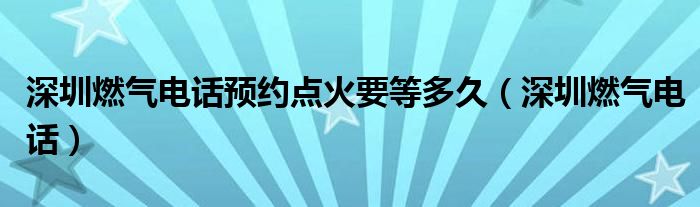 深圳燃气电话预约点火要等多久（深圳燃气电话）