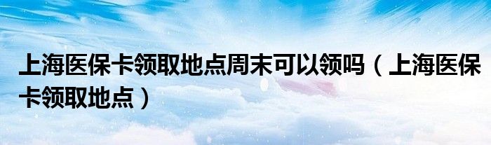 上海医保卡领取地点周末可以领吗（上海医保卡领取地点）