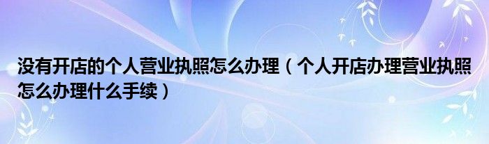 没有开店的个人营业执照怎么办理（个人开店办理营业执照怎么办理什么手续）