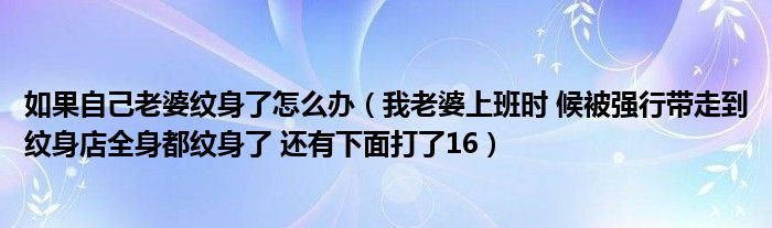 如果自己老婆纹身了怎么办（我老婆上班时 候被强行带走到纹身店全身都纹身了 还有下面打了16）