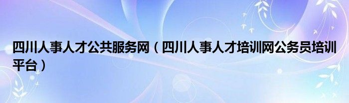 四川人事人才公共服务网（四川人事人才培训网公务员培训平台）