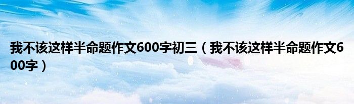 我不该这样半命题作文600字初三（我不该这样半命题作文600字）