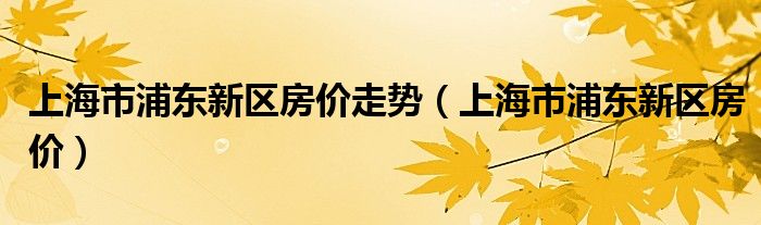 上海市浦东新区房价走势（上海市浦东新区房价）