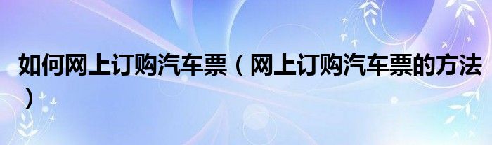 如何网上订购汽车票（网上订购汽车票的方法）