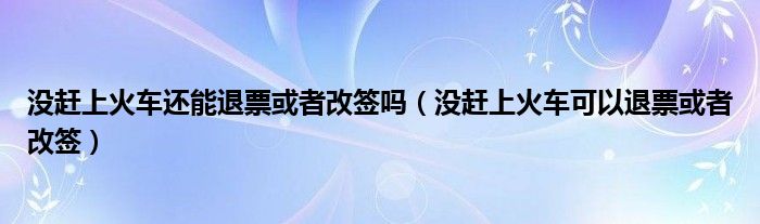 没赶上火车还能退票或者改签吗（没赶上火车可以退票或者改签）