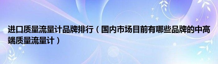 进口质量流量计品牌排行（国内市场目前有哪些品牌的中高端质量流量计）