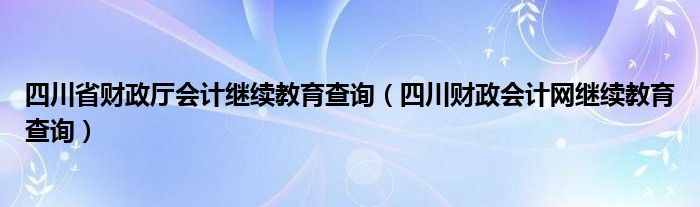 四川省财政厅会计继续教育查询（四川财政会计网继续教育查询）