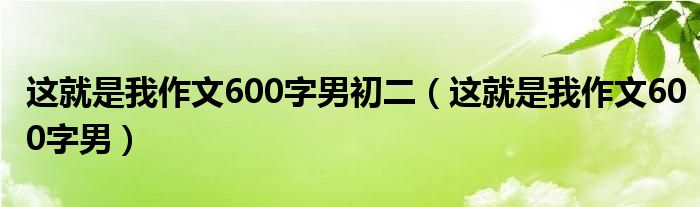 这就是我作文600字男初二（这就是我作文600字男）