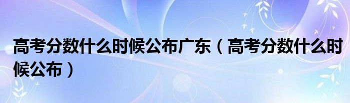 高考分数什么时候公布广东（高考分数什么时候公布）