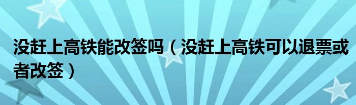 没赶上高铁能改签吗（没赶上高铁可以退票或者改签）