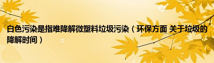 白色污染是指难降解微塑料垃圾污染（环保方面 关于垃圾的降解时间）