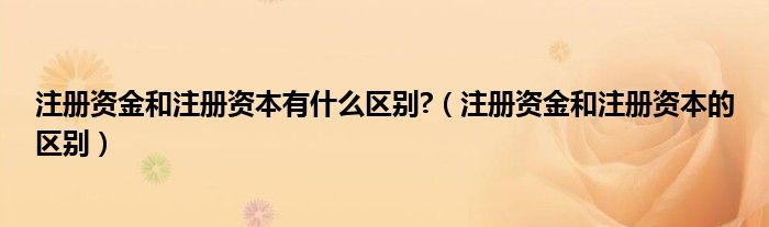 注册资金和注册资本有什么区别?（注册资金和注册资本的区别）