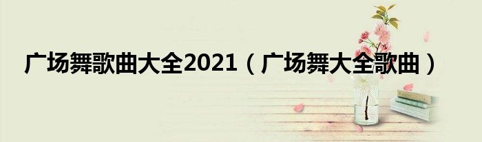 广场舞歌曲大全2021（广场舞大全歌曲）