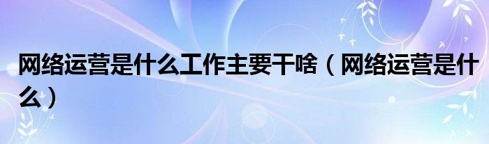 网络运营是什么工作主要干啥（网络运营是什么）