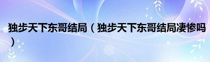 独步天下东哥结局（独步天下东哥结局凄惨吗）