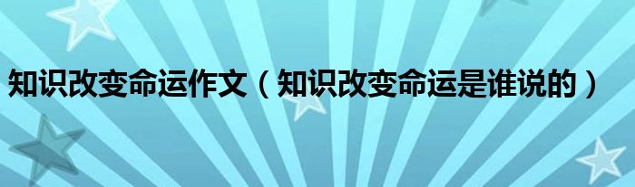 知识改变命运作文（知识改变命运是谁说的）