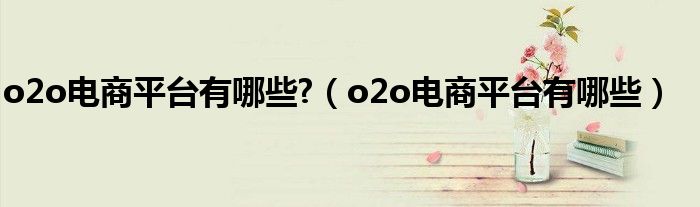 o2o电商平台有哪些?（o2o电商平台有哪些）