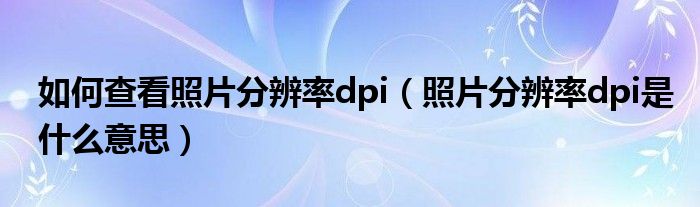 如何查看照片分辨率dpi（照片分辨率dpi是什么意思）