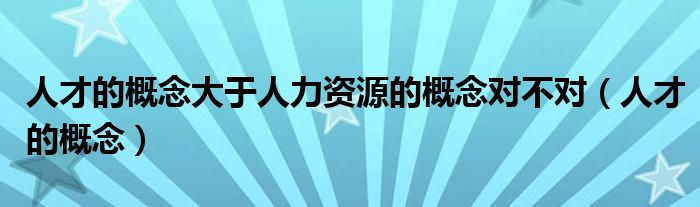 人才的概念大于人力资源的概念对不对（人才的概念）