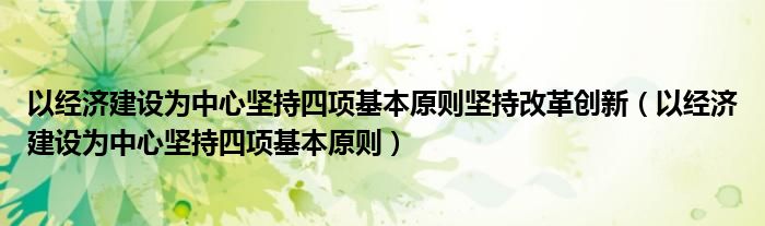 以经济建设为中心坚持四项基本原则坚持改革创新（以经济建设为中心坚持四项基本原则）