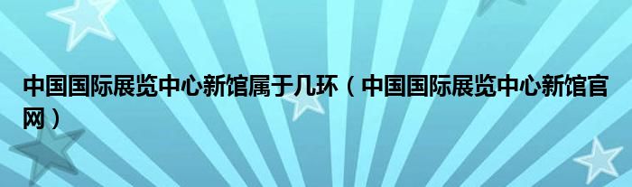 中国国际展览中心新馆属于几环（中国国际展览中心新馆官网）