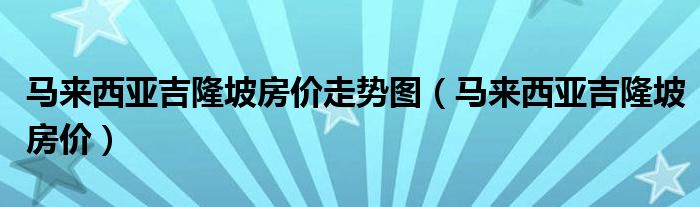 马来西亚吉隆坡房价走势图（马来西亚吉隆坡房价）