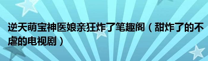 逆天萌宝神医娘亲狂炸了笔趣阁（甜炸了的不虐的电视剧）