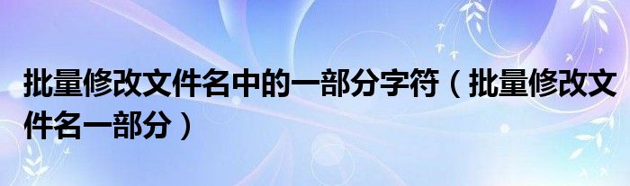 批量修改文件名中的一部分字符（批量修改文件名一部分）