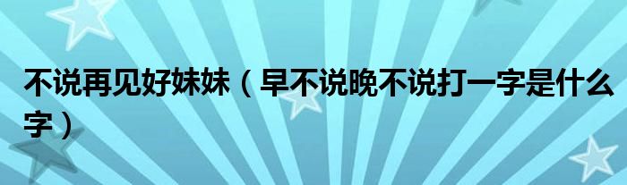 不说再见好妹妹（早不说晚不说打一字是什么字）