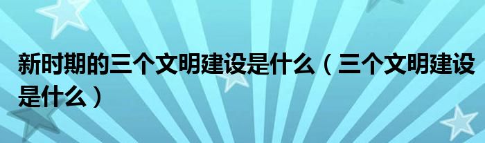 新时期的三个文明建设是什么（三个文明建设是什么）