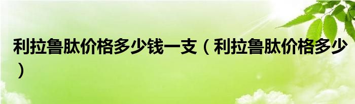 利拉鲁肽价格多少钱一支（利拉鲁肽价格多少）