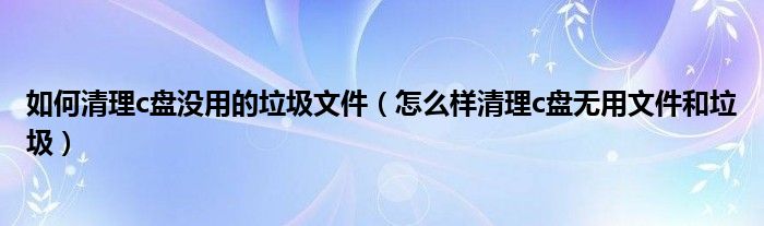 如何清理c盘没用的垃圾文件（怎么样清理c盘无用文件和垃圾）