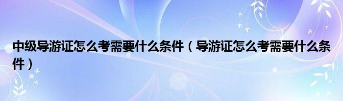 中级导游证怎么考需要什么条件（导游证怎么考需要什么条件）