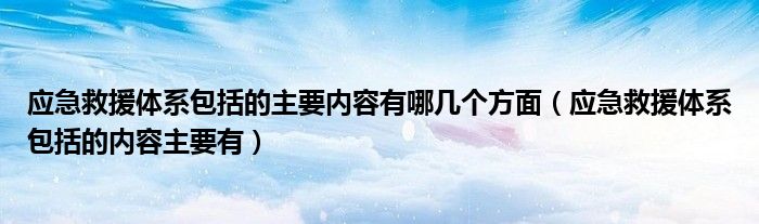 应急救援体系包括的主要内容有哪几个方面（应急救援体系包括的内容主要有）