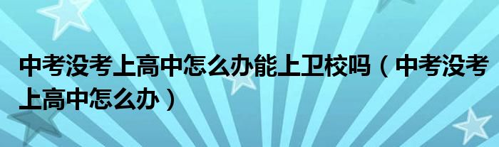 中考没考上高中怎么办能上卫校吗（中考没考上高中怎么办）