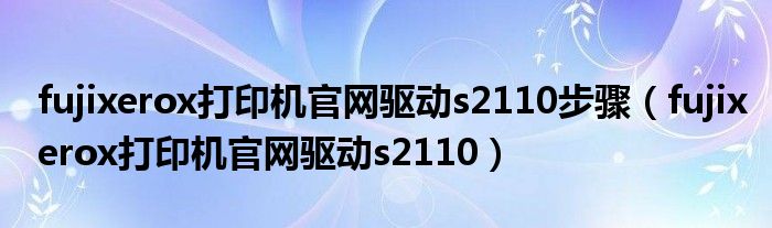 fujixerox打印机官网驱动s2110步骤（fujixerox打印机官网驱动s2110）