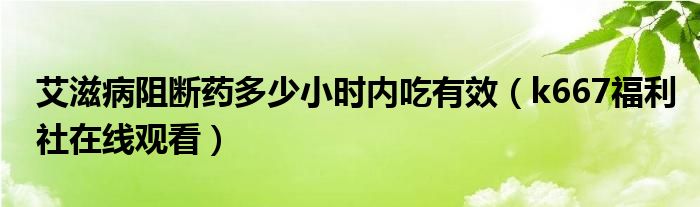 艾滋病阻断药多少小时内吃有效（k667福利社在线观看）