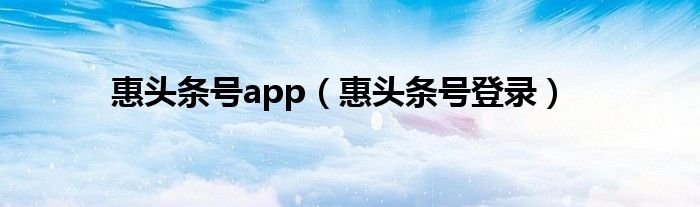 惠头条号app（惠头条号登录）