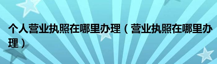 个人营业执照在哪里办理（营业执照在哪里办理）