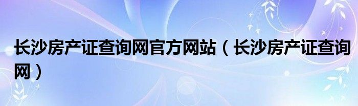 长沙房产证查询网官方网站（长沙房产证查询网）