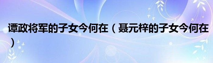 谭政将军的子女今何在（聂元梓的子女今何在）