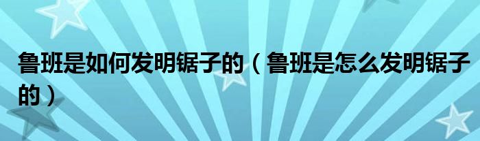 鲁班是如何发明锯子的（鲁班是怎么发明锯子的）