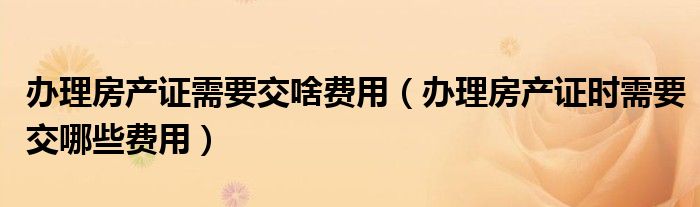 办理房产证需要交啥费用（办理房产证时需要交哪些费用）