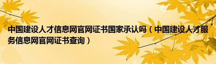 中国建设人才信息网官网证书国家承认吗（中国建设人才服务信息网官网证书查询）