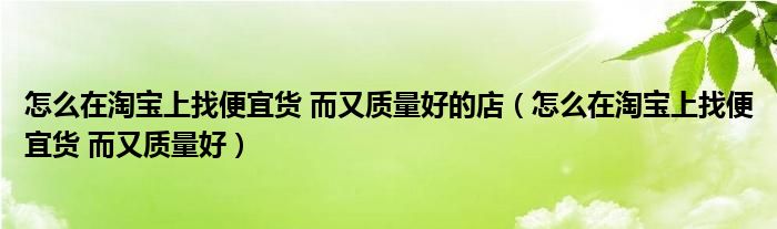 怎么在淘宝上找便宜货 而又质量好的店（怎么在淘宝上找便宜货 而又质量好）